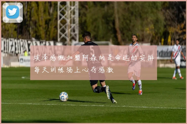 埃泽感慨加盟阿森纳是命运的安排每天训练场上心存感激