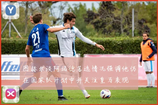 图赫尔谈阿诺德落选情况强调他仍在国家队计划中并关注皇马表现