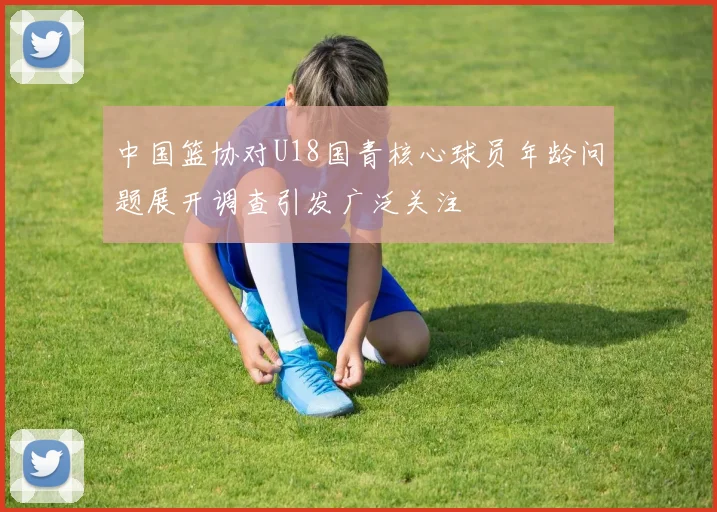 中国篮协对U18国青核心球员年龄问题展开调查引发广泛关注
