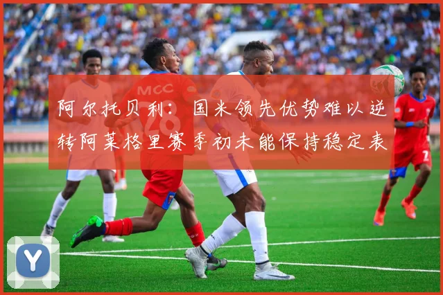 阿尔托贝利：国米领先优势难以逆转阿莱格里赛季初未能保持稳定表现
